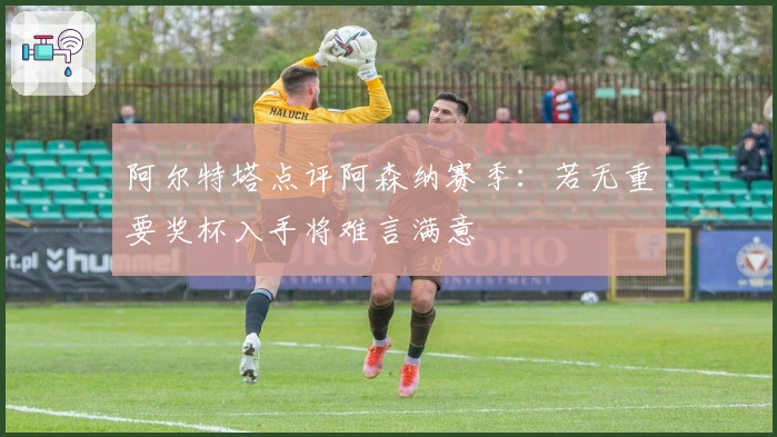 阿尔特塔点评阿森纳赛季：若无重要奖杯入手将难言满意