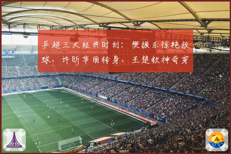 乒超三大经典时刻：樊振东惊艳救球，许昕华丽转身，王楚钦神奇穿越