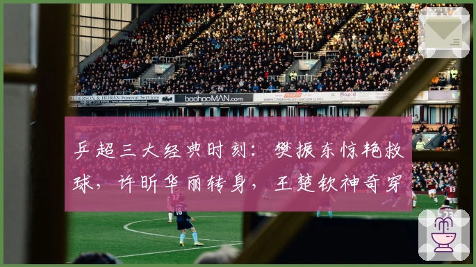 乒超三大经典时刻：樊振东惊艳救球，许昕华丽转身，王楚钦神奇穿越